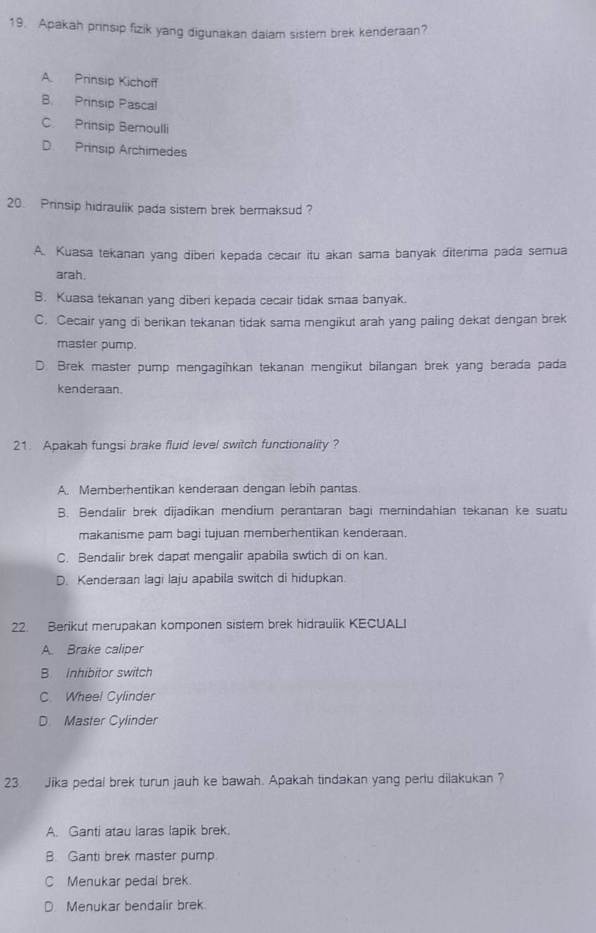 Apakah prinsip fizik yang digunakan dalam sistem brek kenderaan?
A. Prinsip Kichoff
B. Prinsip Pascal
C. Prinsip Bernoulli
D. Prinsip Archimedes
20. Prinsip hidraulik pada sistem brek bermaksud ?
A. Kuasa tekanan yang diberi kepada cecair itu akan sama banyak diterima pada semua
arah.
B. Kuasa tekanan yang diberi kepada cecair tidak smaa banyak.
C. Cecair yang di berikan tekanan tidak sama mengikut arah yang paling dekat dengan brek
master pump.
D. Brek master pump mengagihkan tekanan mengikut bilangan brek yang berada pada
kenderaan.
21. Apakah fungsi brake fluid level switch functionality ?
A. Memberhentikan kenderaan dengan lebih pantas.
B. Bendalir brek dijadikan mendium perantaran bagi memindahlan tekanan ke suatu
makanisme pam bagi tujuan memberhentikan kenderaan.
C. Bendalir brek dapat mengalir apabila swtich di on kan.
D. Kenderaan lagi laju apabila switch di hidupkan.
22. Berikut merupakan komponen sistem brek hidrauiik KECUALI
A. Brake caliper
B. Inhibitor switch
C. Wheel Cylinder
D. Master Cylinder
23. Jika pedal brek turun jauh ke bawah. Apakah tindakan yang perlu dilakukan ?
A. Ganti atau laras lapik brek.
B. Ganti brek master pump
C Menukar pedal brek.
D. Menukar bendalir brek.