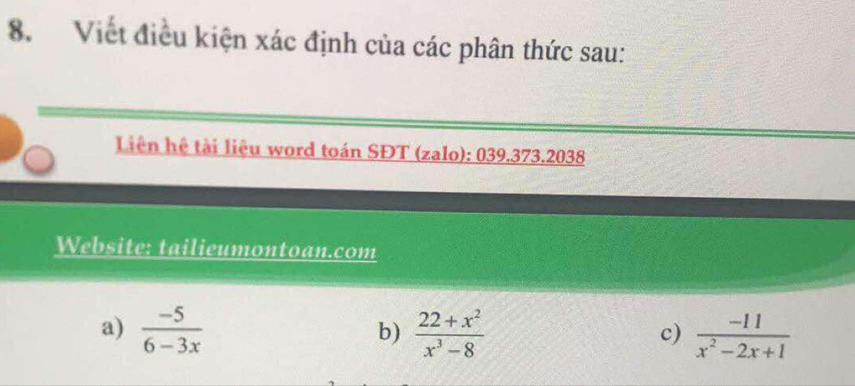 Viết điều kiện xác định của các phân thức sau: 
Liên hệ tài liêu word toán SĐT (zalo): 039.373.2038 
Website: tailieumontoan.com 
a)  (-5)/6-3x   (22+x^2)/x^3-8 
b) 
c)  (-11)/x^2-2x+1 