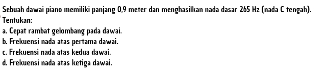 Sebuah dawai piano memiliki panjang 0,9 meter dan menghasilkan nada dasar 265 Hz (nada C tengah). 
Tentukan: 
a. Cepat rambat gelombang pada dawai. 
b. Frekuensi nada atas pertama dawai. 
c. Frekuensi nada atas kedua dawai. 
d. Frekuensi nada atas ketiga dawai.