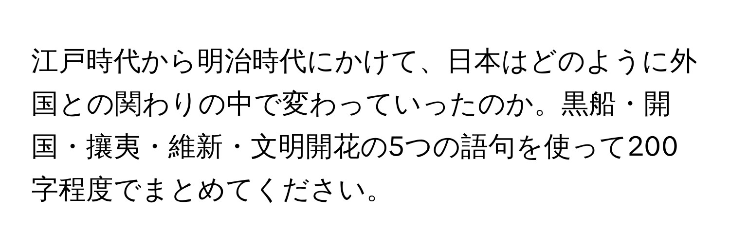 江戸時代から明治時代にかけて、日本はどのように外国との関わりの中で変わっていったのか。黒船・開国・攘夷・維新・文明開花の5つの語句を使って200字程度でまとめてください。