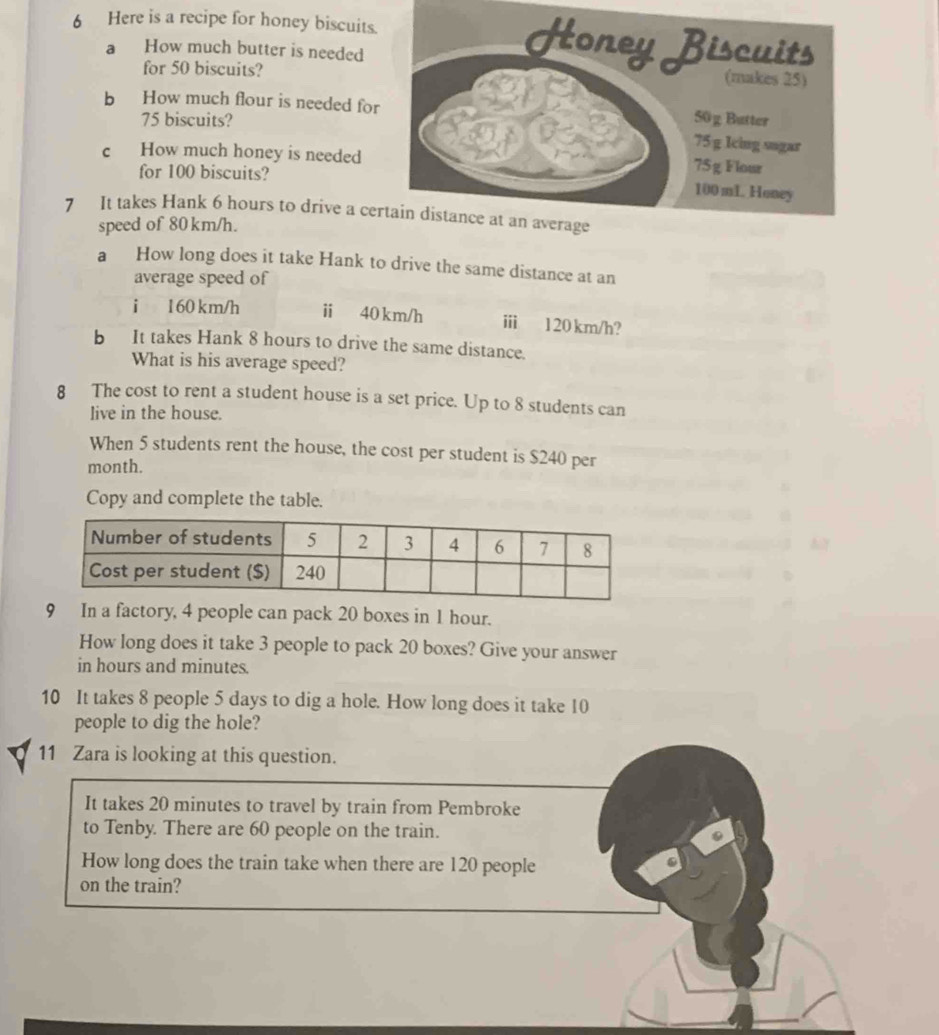 Here is a recipe for honey biscuits 
a How much butter is needed 
for 50 biscuits? 
b How much flour is needed fo
75 biscuits? 
c How much honey is needed 
for 100 biscuits? 
7 It takes Hank 6 hours to drive a ce 
speed of 80 km/h. 
a How long does it take Hank to drive the same distance at an 
average speed of 
i 160 km/h ⅱ 40 km/h ⅲ 120 km/h? 
b It takes Hank 8 hours to drive the same distance. 
What is his average speed? 
8 The cost to rent a student house is a set price. Up to 8 students can 
live in the house. 
When 5 students rent the house, the cost per student is $240 per
month. 
Copy and complete the table. 
9 In a factory, 4 people can pack 20 boxes in 1 hour. 
How long does it take 3 people to pack 20 boxes? Give your answer 
in hours and minutes. 
10 It takes 8 people 5 days to dig a hole. How long does it take 10
people to dig the hole? 
11 Zara is looking at this question. 
It takes 20 minutes to travel by train from Pembroke 
to Tenby. There are 60 people on the train. 
How long does the train take when there are 120 people 
on the train?