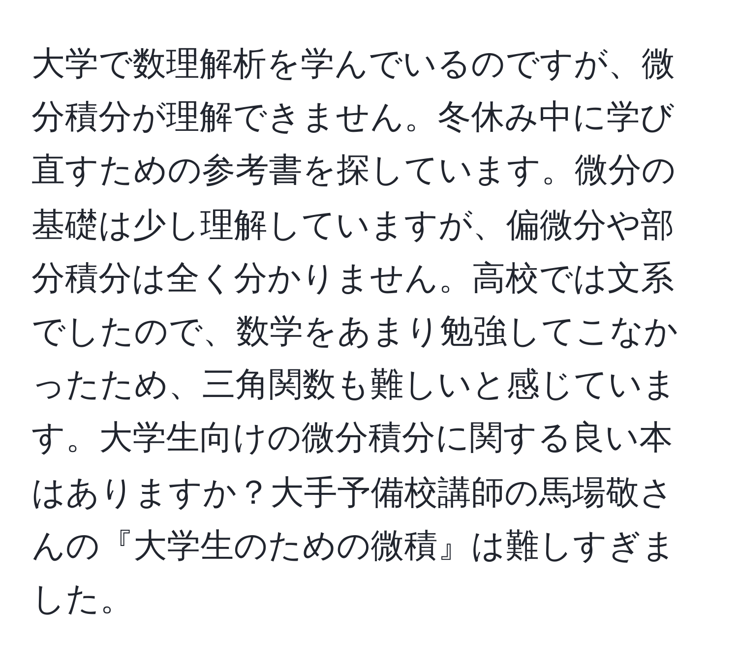 大学で数理解析を学んでいるのですが、微分積分が理解できません。冬休み中に学び直すための参考書を探しています。微分の基礎は少し理解していますが、偏微分や部分積分は全く分かりません。高校では文系でしたので、数学をあまり勉強してこなかったため、三角関数も難しいと感じています。大学生向けの微分積分に関する良い本はありますか？大手予備校講師の馬場敬さんの『大学生のための微積』は難しすぎました。