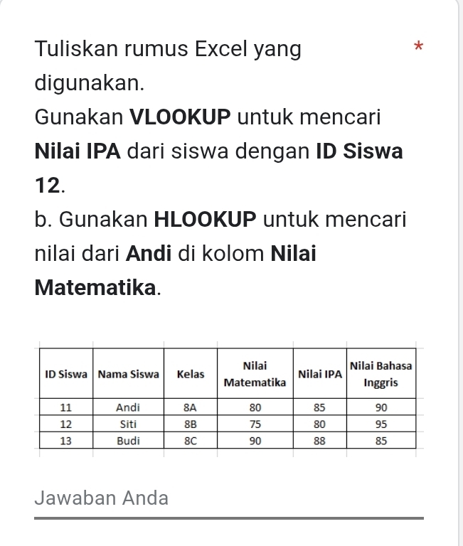 Tuliskan rumus Excel yang 
* 
digunakan. 
Gunakan VLOOKUP untuk mencari 
Nilai IPA dari siswa dengan ID Siswa
12. 
b. Gunakan HLOOKUP untuk mencari 
nilai dari Andi di kolom Nilai 
Matematika. 
Jawaban Anda