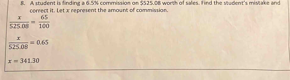 A student is finding a 6.5% commission on $525.08 worth of sales. Find the student’s mistake and 
correct it. Let x represent the amount of commission.
 x/525.08 = 65/100 
 x/525.08 =0.65
x=341.30