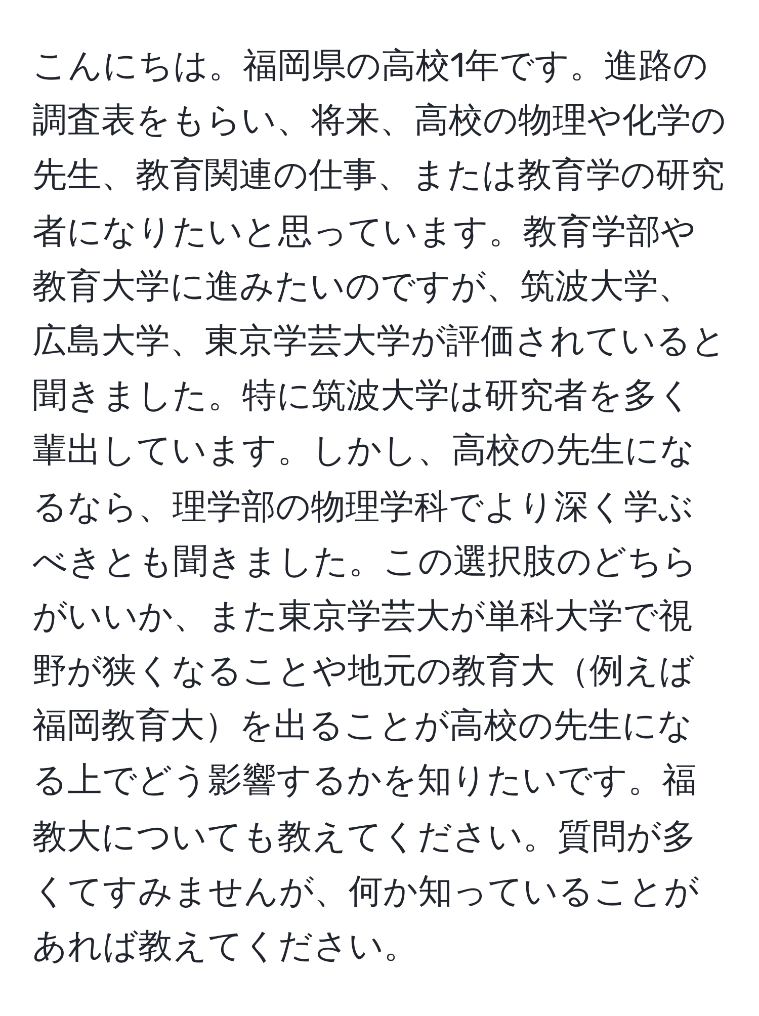 こんにちは。福岡県の高校1年です。進路の調査表をもらい、将来、高校の物理や化学の先生、教育関連の仕事、または教育学の研究者になりたいと思っています。教育学部や教育大学に進みたいのですが、筑波大学、広島大学、東京学芸大学が評価されていると聞きました。特に筑波大学は研究者を多く輩出しています。しかし、高校の先生になるなら、理学部の物理学科でより深く学ぶべきとも聞きました。この選択肢のどちらがいいか、また東京学芸大が単科大学で視野が狭くなることや地元の教育大例えば福岡教育大を出ることが高校の先生になる上でどう影響するかを知りたいです。福教大についても教えてください。質問が多くてすみませんが、何か知っていることがあれば教えてください。