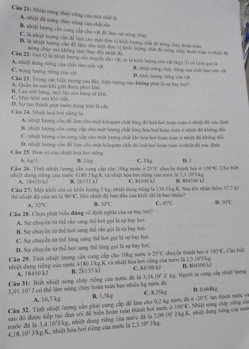 Nhiệt nóng chủy riêng của một chất là
A nhiệt độ nóng chảy riêng của chất rắn
B. nhiệt lượng cần cung cấp cho vật để làm vật nóng chảy
C. là nhiệt lượng cần để làm cho một đơn vị khối lượng chất đó nóng chảy hoàn toàn.
D. là nhiệt lượng cần đễ làm cho một đơn vị khổi lượng chất đó nóng chảy hoàn toàn ở nhiệt độ
nóng chảy mà không làm thay đổi nhiệt độ.
Câu 22: Gọi Q là nhiệt lượng cần truyền cho vật, m là khối lượng của vật (kg). Tỉ số Q/m gọi là
A. nhiệt dung riêng của chất làm nên vật B. nhiệt nóng chảy riêng của chất làm nên vật
C. trọng lượng riêng của vật D. khối lượng riêng của vật
Câu 23. Trong các hiện tượng sau đây, hiện tượng nào không phải là sự bay hơi?
A. Quần áo sau khi giặt được phơi khô.
B. Lau ướt bảng, một lúc sau bảng sẽ khô
C. Mực khô sau khi viết.
D. Sự tạo thành giọt nước đọng trên lá cây.
Câu 24. Nhiệt hoá hơi riêng là
A. nhiệt lượng cần để làm cho một kilogam chất lòng đó hoá hơi hoàn toàn ở nhiệt độ xác định.
B. nhiệt lượng cần cung cấp cho một lượng chất lỏng hóa hơi hoàn toàn ở nhiệt độ không đổi
C. nhiệt lượng cần cung cấp cho một lượng chất khí hóa hơi hoàn toàn ở nhiệt độ không đổi
D. nhiệt lượng cần để làm cho một kilogam chất đó hoá hơi hoàn toàn ở nhiệt độ xác định.
Câu 25. Đơn vị của nhiệt hoá hơi riêng
A. kg/J B. J.kg C. J/kg D. J
Câu 26. Tính nhiệt lượng cần cung cấp cho 10kg nước ở 25°C chuyển thành hơi ở 100°C
nhiệt dung riêng của nước 4180 J/kg.K và nhiệt hóa hơi riêng của nước là 2,3.10^6J kg :. Cho biết
A. 18450 kJ B. 26135 kJ C. 84500 kJ D. 804500 kJ
Câu 27: Một khối chì có khối lượng 5 kg, nhiệt dung riêng là 130 J/kg.K. Sau khi nhận thêm 37,7 kJ
thì nhiệt độ của nó là 90°C C. Hỏi nhiệt độ ban đầu của khổi chì là bao nhiêu?
A. 32°C B. 30°C C. 45°C D. 50°C
Câu 28. Chọn phát biểu đúng về định nghĩa của sự bay hơi?
A. Sự chuyển từ thể rấn sang thể hơi gọi là sự bay hơi.
B. Sự chuyển từ thể hơi sang thể rấn gọi là sự bay hơi.
C. Sự chuyển từ thể lỏng sang thể hơi gọi là sự bay hơi.
D. Sự chuyển từ thể hơi sang thể lỏng gọi là sự bay hơi.
Câu 29. Tính nhiệt lượng cần cung cấp cho 10kg nước ở 25°C chuyển thành hơi ở 100°C
nhiệt dung riêng của nước 4180 J/kg.K và nhiệt hóa hơi riêng của nước là 2,3.10^6J/kg C Cho biết
A. 18450 kJ B. 26135 kJ C. 84500 kJ D. 804500 kJ
Câu 31: Biết nhiệt nóng chảy riêng của nước đã là 3,34.10^5J/kg 2. Người ta cung cấp nhiệt lượng
5,01.10^5 I có thể làm nóng chảy hoàn toàn bao nhiêu kg nước đá
A. 16,7 kg B. 1,5kg C. 8,35kg D. 0,668kg
Câu 32. Tính nhiệt lượng cần phải cung cấp để làm cho 0,2 kg nước đá ở -20°C tan thành nước và
100°C. Nhiệt nóng chảy riêng của
sau đó được tiếp tục đun sôi để biển hoàn toàn thành hơi nước ở J/kg.K, nhiệt dung riêng của nưới
nước đá là 3,4.10^5J/kg , nhiệt dung riêng của nước đá là 2,09.10^3
4,18.10^3 J/kg.K, nhiệt hóa hơi riêng của nước là 2,3.10^6 J/kg.