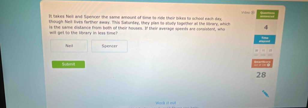 Video ⑥ Questions 
It takes Neil and Spencer the same amount of time to ride their bikes to school each day, answered 
though Neil lives farther away. This Saturday, they plan to study together at the library, which 
is the same distance from both of their houses. If their average speeds are consistent, who
4
will get to the library in less time? Time 
elapsed 
Neil Spencer 
∞ " 
Submit ent a 100 9 SmartSicon
28
Work it out