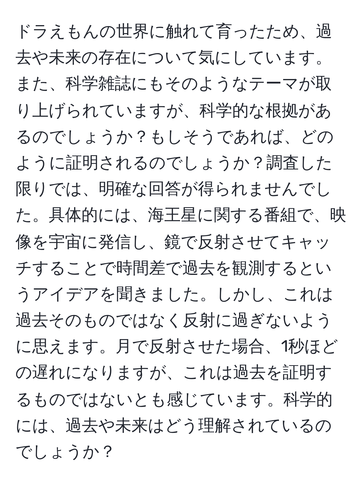 ドラえもんの世界に触れて育ったため、過去や未来の存在について気にしています。また、科学雑誌にもそのようなテーマが取り上げられていますが、科学的な根拠があるのでしょうか？もしそうであれば、どのように証明されるのでしょうか？調査した限りでは、明確な回答が得られませんでした。具体的には、海王星に関する番組で、映像を宇宙に発信し、鏡で反射させてキャッチすることで時間差で過去を観測するというアイデアを聞きました。しかし、これは過去そのものではなく反射に過ぎないように思えます。月で反射させた場合、1秒ほどの遅れになりますが、これは過去を証明するものではないとも感じています。科学的には、過去や未来はどう理解されているのでしょうか？