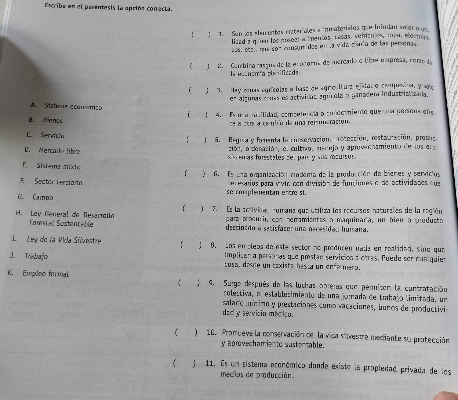 Escribe en el paréntesis la opción correcta.
(  1. Son los elementos materiales e inmateriales que brindan valor o uti
lidad a quien los posee: alimentos, casas, vehículos, ropa, electróni
cos, etc., que son consumidos en la vida diaria de las personas.
( ) 2. Combina rasgos de la economía de mercado o libre empresa, como de
la economía planificada.
( ) 3. Hay zonas agrícolas a base de agricultura ejidal o campesina, y solo
en algunas zonas es actividad agrícola o ganadera industrializada.
A. Sistema económico
 ) 4. Es una habilidad, competencia o conocimiento que una persona ofre
B. Bienes
ce a otra a cambio de una remuneración.
C. Servicio
( ) 5. Regula y fomenta la conservación, protección, restauración, produc
D. Mercado libre ción, ordenación, el cultivo, manejo y aprovechamiento de los eco-
sistemas forestales del país y sus recursos.
E. Sistema mixto
(  6. Es una organización moderna de la producción de bienes y servicios
F. Sector terciario necesarios para vivir, con división de funciones o de actividades que
se complementan entre sí.
G. Campo
( “ ) 7. Es la actividad humana que utiliza los recursos naturales de la región
H. Ley General de Desarrollo
para producir, con herramientas o maquinaria, un bien o producto
Forestal Sustentable destinado a satisfacer una necesidad humana.
( )
I. Ley de la Vida Silvestre 8. Los empleos de este sector no producen nada en realidad, sino que
J. Trabajo
implican a personas que prestan servicios a otras. Puede ser cualquier
cosa, desde un taxista hasta un enfermero.
K. Empleo formal
 ) 9. Surge después de las luchas obreras que permiten la contratación
colectiva, el establecimiento de una jornada de trabajo limitada, un
salario mínimo y prestaciones como vacaciones, bonos de productivi-
dad y servicio médico.
) 10. Promueve la conservación de la vida silvestre mediante su protección
y aprovechamiento sustentable.
 ) 11. Es un sistema económico donde existe la propiedad privada de los
medios de producción.