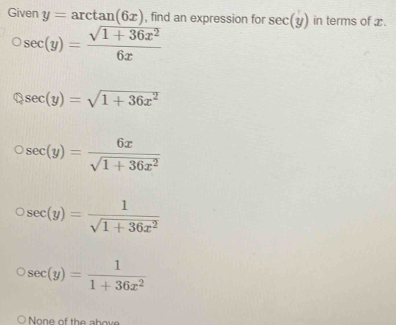 Given y=arctan (6x) , find an expression for sec (y) in terms of x.
sec (y)= (sqrt(1+36x^2))/6x 
sec (y)=sqrt(1+36x^2)
sec (y)= 6x/sqrt(1+36x^2) 
sec (y)= 1/sqrt(1+36x^2) 
sec (y)= 1/1+36x^2 
None of the above