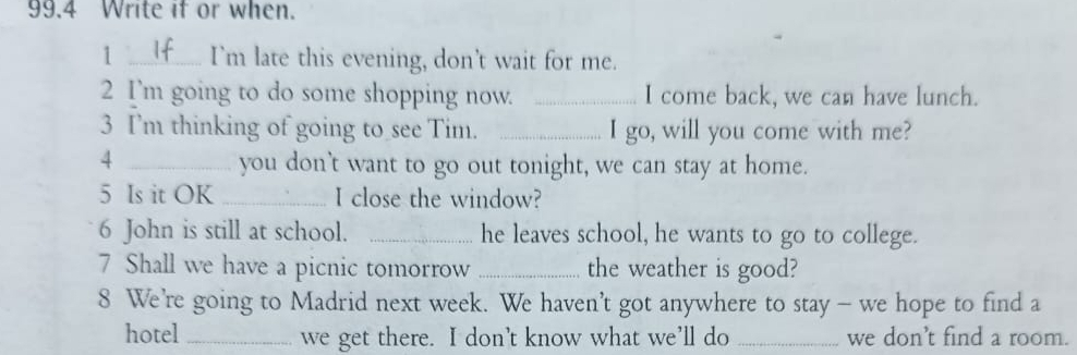 99.4 Write if or when. 
1 _I’m late this evening, don’t wait for me. 
2 I'm going to do some shopping now. _I come back, we can have lunch. 
3 I'm thinking of going to see Tim. _I go, will you come with me? 
_4 
you don't want to go out tonight, we can stay at home. 
5 Is it OK _I close the window? 
6 John is still at school. _he leaves school, he wants to go to college. 
7 Shall we have a picnic tomorrow _the weather is good? 
8 We’re going to Madrid next week. We haven’t got anywhere to stay - we hope to find a 
hotel _we get there. I don’t know what we’ll do _we don’t find a room.