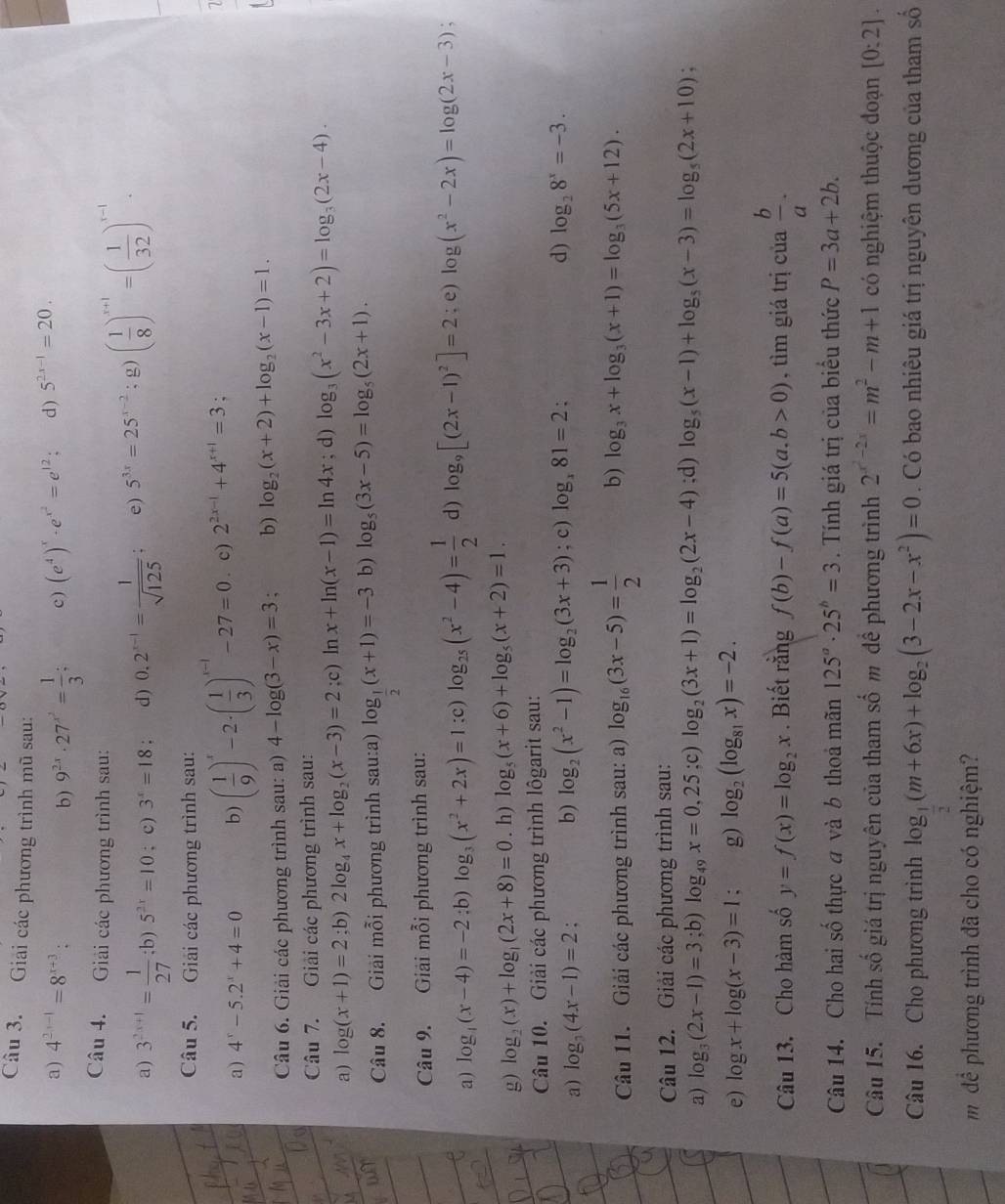 Giải các phương trình mũ sau:
a) 4^(2x-1)=8^(x+3) 9^(2x)· 27^(x^2)= 1/3 ; c ) (e^4)^x· e^(x^2)=e^(12); d) 5^(2x-1)=20.
b)
Câu 4. Giải các phương trình sau:
a) 3^(2x+1)= 1/27 ;b)5^(2x)=10; c) 3^x=18 d) 0.2^(x-1)= 1/sqrt(125) ; e) 5^(3x)=25^(x-2); g) ( 1/8 )^x+1=( 1/32 )^x-1·
Câu 5. Giải các phương trình sau:
a) 4^x-5.2^x+4=0 b) ( 1/9 )^x-2· ( 1/3 )^x-1-27=0. c) 2^(2x-1)+4^(x+1)=3;
Câu 6. Giải các phương trình sau: a) 4-log (3-x)=3 b) log _2(x+2)+log _2(x-1)=1.
Câu 7. Giải các phương trình sau:
a) log (x+1)=2;b) 2log _4x+log _2(x-3)=2;c)1 n x+ln (x-1)=ln 4x; d) log _3(x^2-3x+2)=log _3(2x-4).
Câu 8. Giải mỗi phương trình sau:a) log _ 1/2 (x+1)=-3 b) log _5(3x-5)=log _5(2x+1).
Câu 9. Giải mỗi phương trình sau:
a) log _4(x-4)=-2:b)log _3(x^2+2x)=1 :c) log _25(x^2-4)= 1/2  d) log _9[(2x-1)^2]=2; e) log (x^2-2x)=log (2x-3)
g) log _2(x)+log _1(2x+8)=0. h) log _5(x+6)+log _5(x+2)=1.
Câu 10. Giải các phương trình lôgarit sau:
a) log _3(4x-1)=2. b) log _2(x^2-1)=log _2(3x+3); c) log _x81=2 :
d) log _28^x=-3.
Câu 11. Giải các phương trình sau: a) log _16(3x-5)= 1/2  b) log _3x+log _3(x+1)=log _3(5x+12).
Câu 12. Giải các phương trình sau:
a) log _3(2x-1)=3;b) log _49x=0,25;c) log _2(3x+1)=log _2(2x-4);d) log _5(x-1)+log _5(x-3)=log _5(2x+10)
e) log x+log (x-3)=1 : g) log _2(log _81x)=-2.
Câu 13. Cho hàm số y=f(x)=log _2x. Biết rằng f(b)-f(a)=5(a,b>0) , tìm giá trị của  b/a .
Câu 14. Cho hai số thực a và b thoả mãn 125^a· 25^b=3. Tính giá trị của biểu thức P=3a+2b.
Câu 15. Tính số giá trị nguyên của tham sở shat O m để phương trình 2^(x^2)-2x=m^2-m+1 có nghiệm thuộc đoạn [0:2].
Câu 16. Cho phương trình log _ 1/2 (m+6x)+log _2(3-2x-x^2)=0. Có bao nhiêu giá trị nguyên dương của tham số
m dể phương trình đã cho có nghiệm?