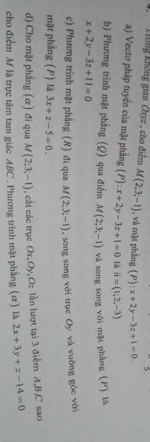 Trong không gian Oxyz , cho điểm M(2;3;-1) , và mặt phẳng (P): ):x+2y-3z+1=0. 
a) Vectơ pháp tuyến của mặt phẳng (P): x+2y-3z+1=0 là vector n=(1;2;-3)
b) Phương trình mặt phẳng (Q) qua điểm M(2;3;-1)
x+2y-3z+11=0 và song song với mặt phẳng (P) là 
c) Phương trình mặt phẳng (R) đi qua M(2;3;-1) , song song với trục Oy và vuông góc với 
mặt phẳng (P) là 3x+z-5=0. 
d) Cho mặt phẳng (α) đi qua M(2;3;-1) , cắt các trục Ox, Oy, Oz lần lượt tại 3 điểm A, B, C sao 
cho điểm M là trực tâm tam giác ABC. Phương trình mặt phẳng (α) là 2x+3y+z-14=0