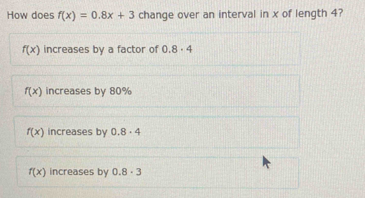 How does f(x)=0.8x+3 change over an interval in x of length 4?
f(x) increases by a factor of 0.8· 4
f(x) increases by 80%
f(x) increases by 0.8· 4
f(x) increases by 0.8· 3