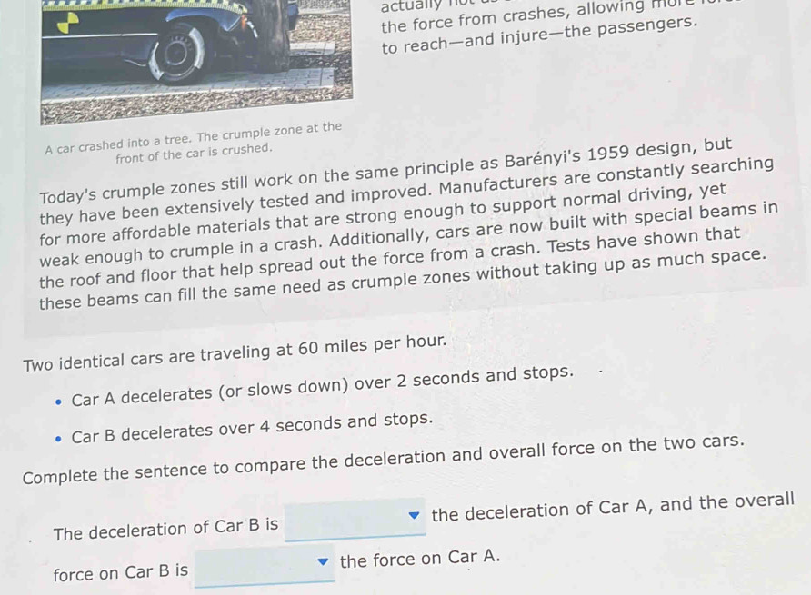 actually not 
the force from crashes, allowing mult 
to reach—and injure—the passengers. 
A car crashed into a tree. The 
front of the car is crushed. 
Today's crumple zones still work on the same principle as Barényi's 1959 design, but 
they have been extensively tested and improved. Manufacturers are constantly searching 
for more affordable materials that are strong enough to support normal driving, yet 
weak enough to crumple in a crash. Additionally, cars are now built with special beams in 
the roof and floor that help spread out the force from a crash. Tests have shown that 
these beams can fill the same need as crumple zones without taking up as much space. 
Two identical cars are traveling at 60 miles per hour. 
Car A decelerates (or slows down) over 2 seconds and stops. 
Car B decelerates over 4 seconds and stops. 
Complete the sentence to compare the deceleration and overall force on the two cars. 
The deceleration of Car B is the deceleration of Car A, and the overall 
force on Car B is the force on Car A.