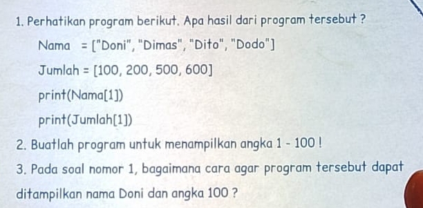 Perhatikan program berikut. Apa hasil dari program tersebut ? 
Nama 1'' Doni", "Dimas", "Dito", "Dodo") 
Jumlah =[100,200,500,600]
print(Nama[1]) 
print JUn lah[1] 
2. Buatlah program untuk menampilkan angka 1-100!
3. Pada soal nomor 1, bagaimana cara agar program tersebut dapat 
ditampilkan nama Doni dan angka 100 ?