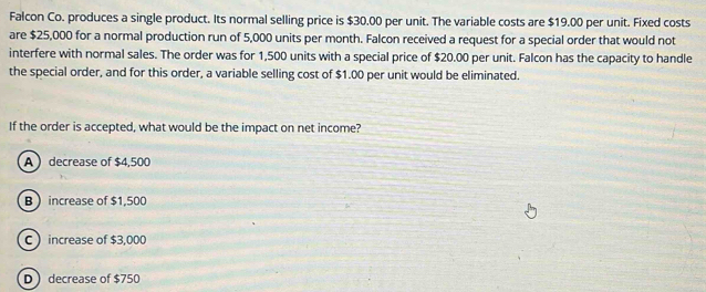 Falcon Co. produces a single product. Its normal selling price is $30.00 per unit. The variable costs are $19.00 per unit. Fixed costs
are $25,000 for a normal production run of 5,000 units per month. Falcon received a request for a special order that would not
interfere with normal sales. The order was for 1,500 units with a special price of $20.00 per unit. Falcon has the capacity to handle
the special order, and for this order, a variable selling cost of $1.00 per unit would be eliminated.
If the order is accepted, what would be the impact on net income?
A decrease of $4,500
B increase of $1,500
C increase of $3,000
D decrease of $750