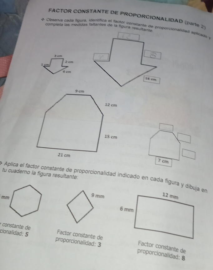 FACTOR CONSTANTE DE PROPORCIONALIDAD (parte 2) 
completa las medidas faltantes de la figura resultanta 
Observa cada fígura, identífica el factor constante de proporcionalidad aplicado y
3 cm
1 2 cm
4 cm
16 cm
7 cm
tu cuaderno la figura resultante: 
Aplica el factor constante de proporcionalidad indicado en cada figura y dibuja en 
r constante de Factor constante de 
cionalidad: 5 proporcionalidad: 3 
Factor constante de 
proporcionalidad: 8