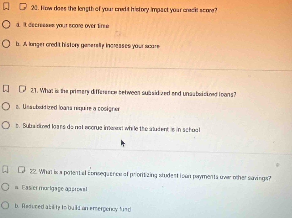 How does the length of your credit history impact your credit score?
a. It decreases your score over time
b. A longer credit history generally increases your score
21. What is the primary difference between subsidized and unsubsidized loans?
a. Unsubsidized loans require a cosigner
b. Subsidized loans do not accrue interest while the student is in school
22. What is a potential consequence of prioritizing student loan payments over other savings?
a. Easier mortgage approval
b. Reduced ability to build an emergency fund