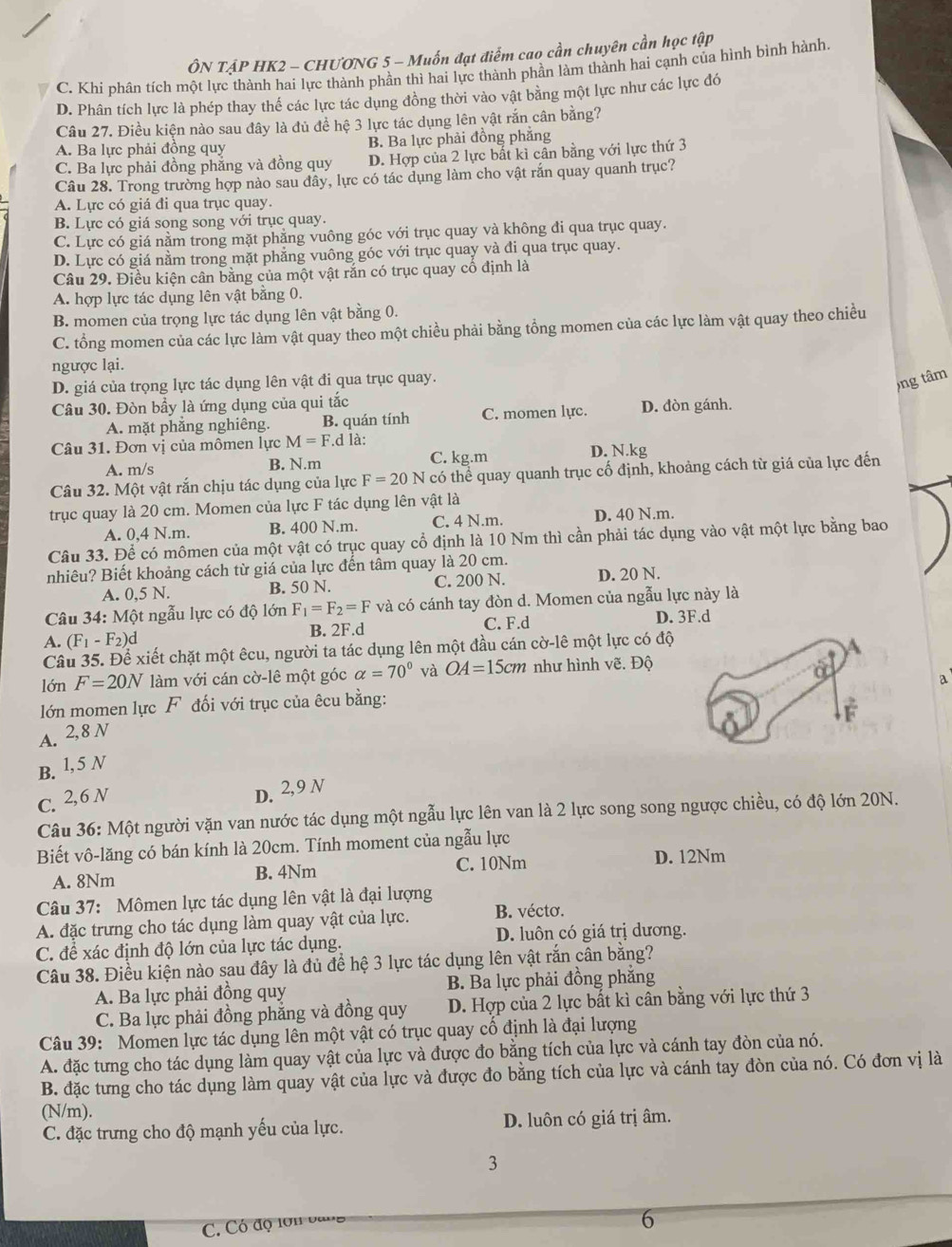 ÔN TẠP HK2 - CHƯƠNG 5 - Muốn đạt điểm cao cần chuyên cần học tập
C. Khi phần tích một lực thành hai lực thành phần thì hai lực thành phần làm thành hai cạnh của hình bình hành.
D. Phân tích lực là phép thay thế các lực tác dụng đồng thời vào vật bằng một lực như các lực đó
Câu 27. Điều kiện nào sau đây là đủ để hệ 3 lực tác dụng lên vật rắn cân bằng?
A. Ba lực phải đồng quy B. Ba lực phải đồng phăng
C. Ba lực phải đồng phẳng và đồng quy D. Hợp của 2 lực bất kỉ cân bằng với lực thứ 3
Câu 28. Trong trường hợp nào sau đây, lực có tác dụng làm cho vật rắn quay quanh trục?
A. Lực có giá đi qua trục quay.
B. Lực có giá song song với trục quay.
C. Lực có giá nằm trong mặt phẳng vuông góc với trục quay và không đi qua trục quay.
D. Lực có giá nằm trong mặt phẳng vuông góc với trục quay và đi qua trục quay.
Câu 29. Điều kiện cân bằng của một vật rắn có trục quay cổ định là
A. hợp lực tác dụng lên vật băng 0.
B. momen của trọng lực tác dụng lên vật bằng 0.
C. tổng momen của các lực làm vật quay theo một chiều phải bằng tổng momen của các lực làm vật quay theo chiều
ngược lại.
D. giá của trọng lực tác dụng lên vật đi qua trục quay.
)ng tâm
Câu 30. Đòn bầy là ứng dụng của qui tắc
A. mặt phăng nghiêng. B. quán tính C. momen lực. D. đòn gánh.
Câu 31. Đơn vị của mômen lực M=F.d là:
A. m/s B. N.m C. kg.m D. N.kg
Câu 32. Một vật rắn chịu tác dụng của lực F=20N có thể quay quanh trục cố định, khoảng cách từ giá của lực đến
trục quay là 20 cm. Momen của lực F tác dụng lên vật là
A. 0,4 N.m. B. 400 N.m. C. 4 N.m. D. 40 N.m.
Câu 33. Để có mômen của một vật có trục quay cổ định là 10 Nm thì cần phải tác dụng vào vật một lực bằng bao
nhiêu? Biết khoảng cách từ giá của lực đến tâm quay là 20 cm.
A. 0,5 N. B. 50 N. C. 200 N. D. 20 N.
Câu 34: Một ngẫu lực có độ lớn F_1=F_2=F và có cánh tay đòn d. Momen của ngẫu lực này là
A. (F_1-F_2) d B. 2F.d C. F.d D. 3F.d
Câu 35. Để xiết chặt một êcu, người ta tác dụng lên một đầu cán cờ-lê một lực có độ
lớn F=20N làm với cán cờ-lê một góc alpha =70° và OA=15cm như hình vẽ. Độ
lớn momen lực F đối với trục của êcu bằng: a
A. 2,8N
B. 1,5 N
C. 2,6N
D. 2,9 N
Câu 36: Một người vặn van nước tác dụng một ngẫu lực lên van là 2 lực song song ngược chiều, có độ lớn 20N.
Biết vô-lăng có bán kính là 20cm. Tính moment của ngẫu lực
A. 8Nm B. 4Nm C. 10Nm D. 12Nm
Câu 37: Mômen lực tác dụng lên vật là đại lượng
A. đặc trưng cho tác dụng làm quay vật của lực. B. vécto.
C. để xác định độ lớn của lực tác dụng. D. luôn có giá trị dương.
Câu 38. Điều kiện nào sau đây là đủ để hệ 3 lực tác dụng lên vật rắn cân bằng?
A. Ba lực phải đồng quy B. Ba lực phải đồng phắng
C. Ba lực phải đồng phẳng và đồng quy D. Hợp của 2 lực bắt kì cân bằng với lực thứ 3
Câu 39: Momen lực tác dụng lên một vật có trục quay cổ định là đại lượng
A. đặc tưng cho tác dụng làm quay vật của lực và được đo bằng tích của lực và cánh tay đòn của nó.
B. đặc tưng cho tác dụng làm quay vật của lực và được đo bằng tích của lực và cánh tay đòn của nó. Có đơn vị là
(N/m).
C. đặc trưng cho độ mạnh yếu của lực. D. luôn có giá trị âm.
3
C. Có độ lớn ban
6
