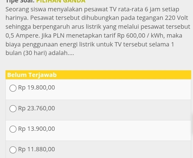 Tpe Soai: PIlIHAN GANDA
Seorang siswa menyalakan pesawat TV rata-rata 6 jam setiap
harinya. Pesawat tersebut dihubungkan pada tegangan 220 Volt
sehingga berpengaruh arus listrik yang melalui pesawat tersebut
0,5 Ampere. Jika PLN menetapkan tarif Rp 600,00 / kWh, maka
biaya penggunaan energi listrik untuk TV tersebut selama 1
bulan (30 hari) adalah....
Belum Terjawab
Rp 19.800,00
Rp 23.760,00
Rp 13.900,00
Rp 11.880,00