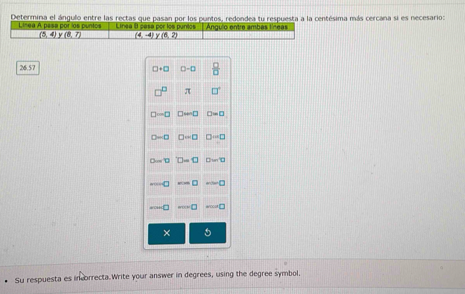 Determina el ángulo entre las rectas que pasan por los puntos, redondea tu respuesta a la centésima más cercana si es necesario: 
Línea A pasa por los puntos Linea B pasa por los puntos Ángulo entre ambas líneas
(5,4) y (8,7) (4,-4) y (6,2)
26.57 □ +□ □ -□  □ /□  
□^(□) π □°
□ cos □ □ sen□ □ =□
□ wc□ □ □ cal□
□ cos^(-1)□ 'D=□ □ tan^(-1)□
arccos □ woun□ ArC □
arcsec □ sec x=□ arccol □ 
× 
Su respuesta es incorrecta.Write your answer in degrees, using the degree symbol.
