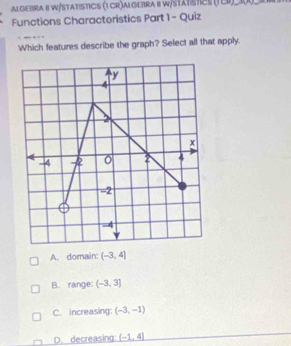 ALGEBRA II W/STATISTICS (1 CR)ALGEBRA II W/STATÍSTICS (TCR)_30)_
Functions Charactoristics Part 1- Quiz
Which features describe the graph? Select all that apply.
A. domain: (-3,4]
B. range: (-3,3]
C. increasing: (-3,-1)
D. decreasing: _ (-1,4)