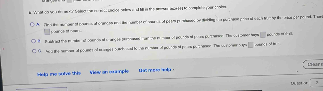 What do you do next? Select the correct choice below and fill in the answer box(es) to complete your choice.
A. Find the number of pounds of oranges and the number of pounds of pears purchased by dividing the purchase price of each fruit by the price per pound. There
pounds of pears.
B. Subtract the number of pounds of oranges purchased from the number of pounds of pears purchased. The customer buys □ pounds of fruit.
C. Add the number of pounds of oranges purchased to the number of pounds of pears purchased. The customer buys □ pounds of fruit.
Clear a
Help me solve this View an example Get more help ^
Question 2