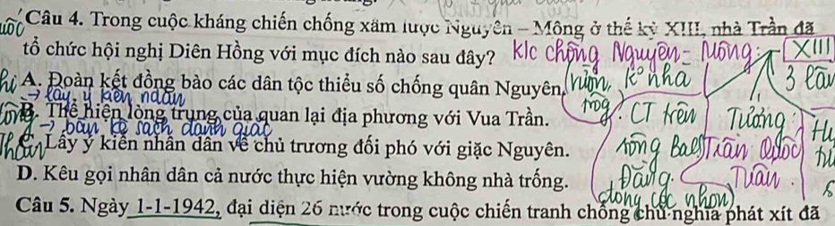 Trong cuộc kháng chiến chống xãm lược Nguyên - Mông ở thế kỳ XIII, nhà Trần đã
tổ chức hội nghị Diên Hồng với mục đích nào sau đây?
A. oàn kết đồng bào các dân tộc thiểu số chống quân Nguyên,
mô. Thể hiện lòng trung của quan lại địa phương với Vua Trần.
Lây ý kiến nhân dân về chủ trương đối phó với giặc Nguyên.
D. Kêu gọi nhân dân cả nước thực hiện vường không nhà trống.
Câu 5. Ngày 1-1-1942, đại diện 26 nước trong cuộc chiến tranh chống chủ nghĩa phát xít đã