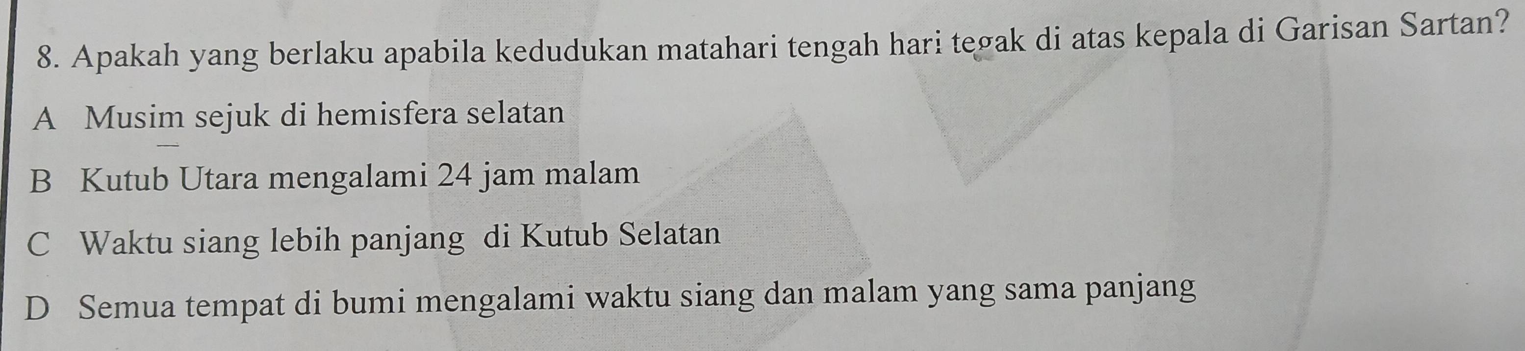 Apakah yang berlaku apabila kedudukan matahari tengah hari tegak di atas kepala di Garisan Sartan?
A Musim sejuk di hemisfera selatan
B Kutub Utara mengalami 24 jam malam
C Waktu siang lebih panjang di Kutub Selatan
D Semua tempat di bumi mengalami waktu siang dan malam yang sama panjang