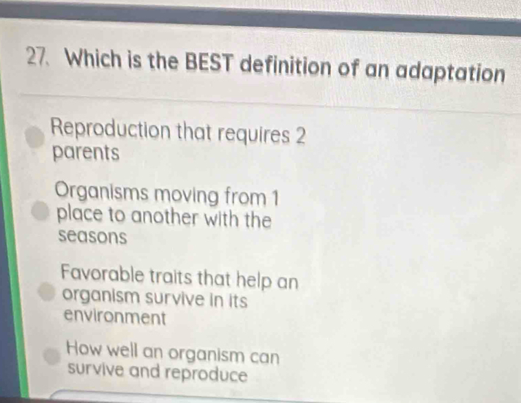 Which is the BEST definition of an adaptation
Reproduction that requires 2
parents
Organisms moving from 1
place to another with the
seasons
Favorable traits that help an
organism survive in its
environment
How well an organism can
survive and reproduce