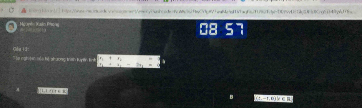 Không Io mậtⅠhps://www.iws.ictu.edu.vn/assignment/weekly?hashcode=NuWd%2FIwCYfgAV7waMahsf1VFaqt%2FU%2EJfyHD0YwDEGkj0JFbXCrg5j34RyAJ78u.
Nguyễn Xuân Phong
d0245200650 08 57
Câu 13:
Tập nghiệm của hệ phương trình tuyến tính beginarrayl x_1+x_2=0 x_1+x_2-2x_3=0endarray.
A ((1,1,t) t ∈R
B ((t,-t,0)|t∈R