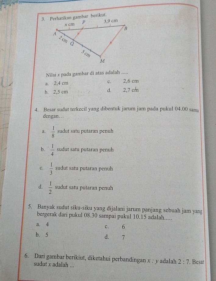 Nilai x pada gambar di atas adalah .....
a. 2,4 cm c. 2,6 cm
d.
b. 2,5 cm 2, 7 cm
4. Besar sudut terkecil yang dibentuk jarum jam pada pukul 04.00 sama
dengan...
a.  1/8  sudut satu putaran penuh
b.  1/4  sudut satu putaran penuh
C.  1/3  sudut satu putaran penuh
d.  1/2  sudut satu putaran penuh
5. Banyak sudut siku-siku yang dijalani jarum panjang sebuah jam yang
bergerak dari pukul 08.30 sampai pukul 10.15 adalah.....
a. 4
c. 6
b. 5 d. 7
6. Dari gambar berikiut, diketahui perbandingan x : y adalah 2:7. Besar
sudut x adalah ...