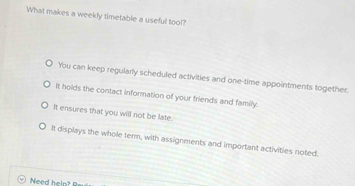 What makes a weekly timetable a useful tool?
You can keep regularly scheduled activities and one-time appointments together.
It holds the contact information of your friends and family.
It ensures that you will not be late.
It displays the whole term, with assignments and important activities noted.
Need help? R