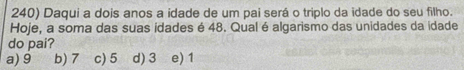 Daqui a dois anos a idade de um pai será o triplo da idade do seu filho.
Hoje, a soma das suas idades é 48. Qual é algarismo das unidades da idade
do pai?
a) 9 b) 7 c) 5 d) 3 e) 1