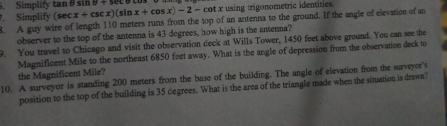 Simplify 
7. Simplify (sec x+csc x)(sin x+cos x)-2-cot x tan θ sin θ +sec θ using trigonometric identities. 
8. A guy wire of length 110 meters runs from the top of an antenna to the ground. If the angle of elevation of an 
observer to the top of the antenna is 43 degrees, how high is the antenna? 
9. You travel to Chicago and visit the observation deck at Wills Tower, 1450 feet above ground. You can see the 
Magnificent Mile to the northeast 6850 feet away. What is the angle of depression from the observation deck to 
the Magnificent Mile? 
10. A surveyor is standing 200 meters from the base of the building. The angle of elevation from the surveyor’s 
position to the top of the building is 35 degrees. What is the area of the triangle made when the situation is drawn?