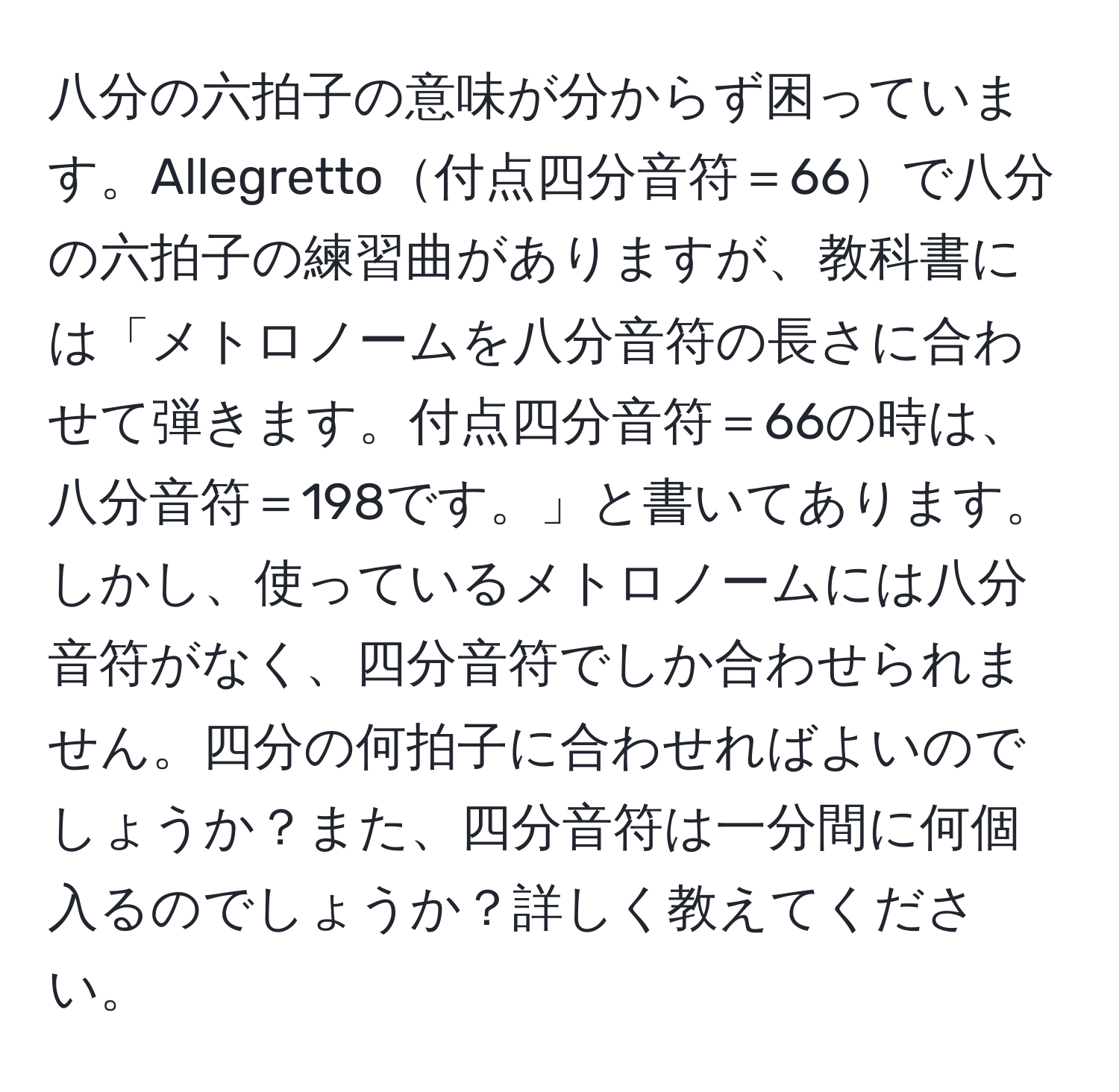 八分の六拍子の意味が分からず困っています。Allegretto付点四分音符＝66で八分の六拍子の練習曲がありますが、教科書には「メトロノームを八分音符の長さに合わせて弾きます。付点四分音符＝66の時は、八分音符＝198です。」と書いてあります。しかし、使っているメトロノームには八分音符がなく、四分音符でしか合わせられません。四分の何拍子に合わせればよいのでしょうか？また、四分音符は一分間に何個入るのでしょうか？詳しく教えてください。