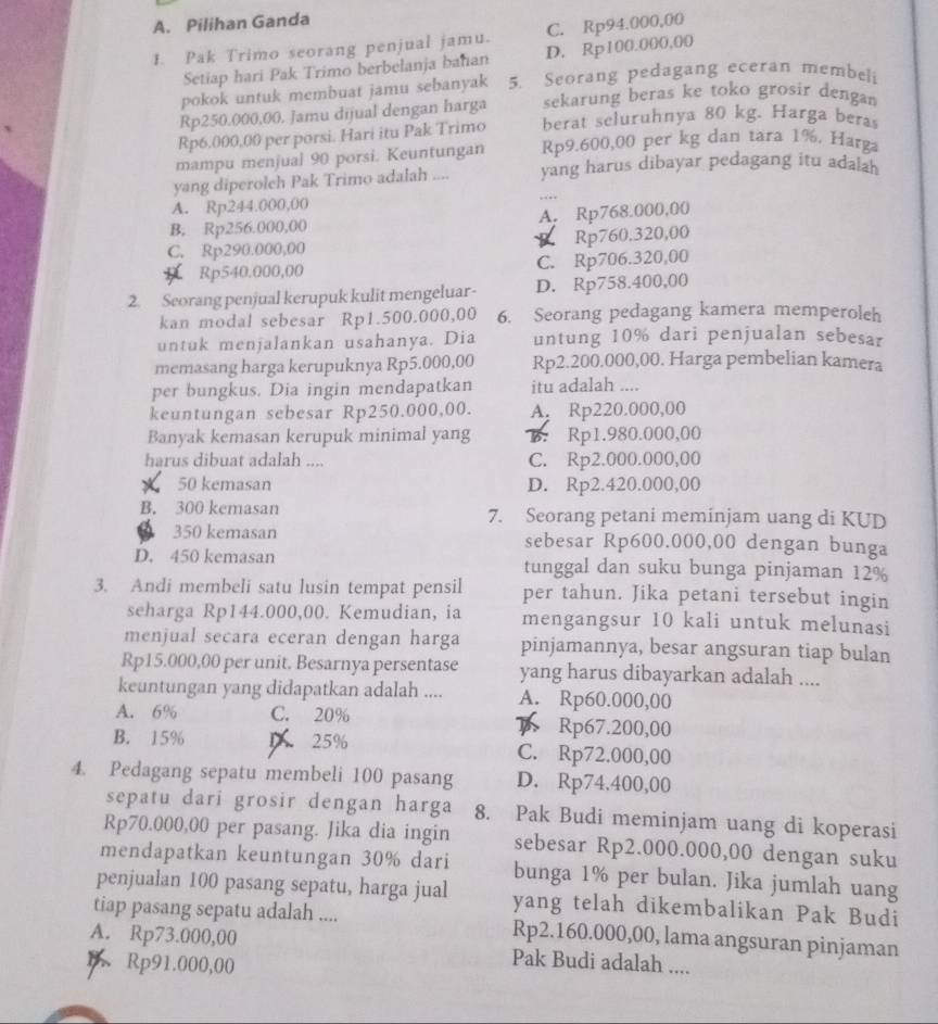 A. Pilihan Ganda
1. Pak Trimo seorang penjual jamu. C. Rp94.000,00
Setiap hari Pak Trimo berbelanja bahan D. Rp100.000,00
pokok untuk membuat jamu sebanyak 5. Seorang pedagang eceran membeli
Rp250.000,00. Jamu dijual dengan harga sekarung beras ke toko grosir dengan
Rp6.000,00 per porsi. Hari itu Pak Trimo berat seluruhnya 80 kg. Harga bera
mampu menjual 90 porsi. Keuntungan Rp9.600,00 per kg dan tara 1%. Harga
yang diperolch Pak Trimo adalah .... yang harus dibayar pedagang itu adalah
A. Rp244.000,00
B. Rp256.000,00 A. Rp768.000,00
C. Rp290.000,00 P Rp760.320,00
Rp540.000,00 C. Rp706.320,00
2. Seorang penjual kerupuk kulit mengeluar- D. Rp758.400,00
kan modal sebesar Rp1.500.000,00 6. Seorang pedagang kamera memperoleh
untuk menjalankan usahanya. Dia untung 10% dari penjualan sebesar
memasang harga kerupuknya Rp5.000,00 Rp2.200.000,00. Harga pembelian kamera
per bungkus. Dia ingin mendapatkan itu adalah ....
keuntungan sebesar Rp250.000,00. A. Rp220.000,00
Banyak kemasan kerupuk minimal yang B. Rp1.980.000,00
harus dibuat adalah .... C. Rp2.000.000,00
50 kemasan D. Rp2.420.000,00
B. 300 kemasan 7. Seorang petani meminjam uang di KUD
350 kemasan sebesar Rp600.000,00 dengan bunga
D. 450 kemasan tunggal dan suku bunga pinjaman 12%
3. Andi membeli satu lusin tempat pensil per tahun. Jika petani tersebut ingin
seharga Rp144.000,00. Kemudian, ia mengangsur 10 kali untuk melunasi
menjual secara eceran dengan harga pinjamannya, besar angsuran tiap bulan
Rp15.000,00 per unit. Besarnya persentase yang harus dibayarkan adalah ....
keuntungan yang didapatkan adalah .... A. Rp60.000,00
A. 6% C. 20%
Rp67.200,00
B. 15% D 25% C. Rp72.000,00
4. Pedagang sepatu membeli 100 pasang D. Rp74,400,00
sepatu dari grosir dengan harga 8. Pak Budi meminjam uang di koperasi
Rp70.000,00 per pasang. Jika dia ingin sebesar Rp2.000.000,00 dengan suku
mendapatkan keuntungan 30% dari bunga 1% per bulan. Jika jumlah uang
penjualan 100 pasang sepatu, harga jual yang telah dikembalikan Pak Budi
tiap pasang sepatu adalah .... Rp2.160.000,00, lama angsuran pinjaman
A. Rp73.000,00 Pak Budi adalah ....
1 Rp91.000,00