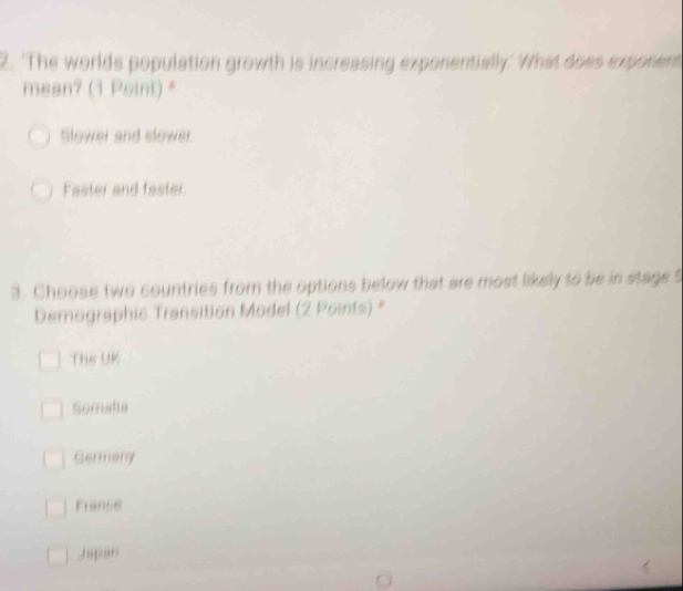 'The worlds population growth is increasing exponentially.' What does exponent
mean? (1 Point) *
Slower and slower
Faster and faster.
3. Choose two countries from the options below that are most likely to be in stage 5
Demographic Transition Model (2 Points) *
The UK
Somalia
Germany
France
Japan