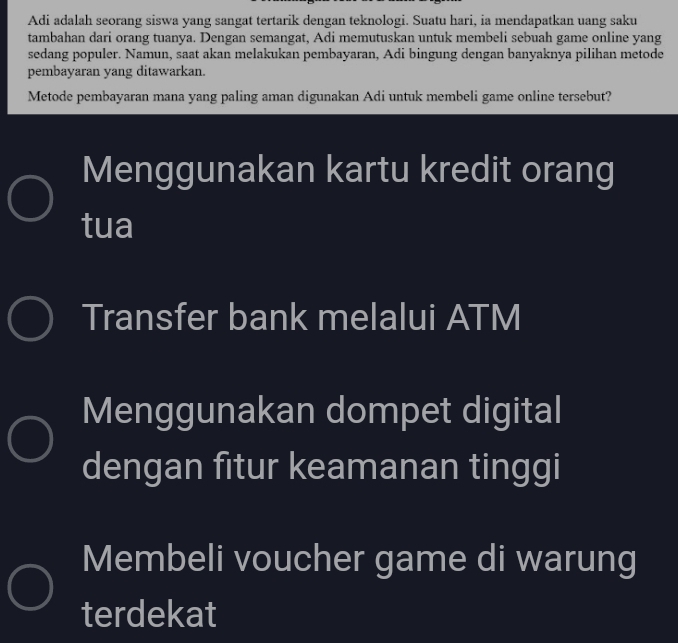 Adi adalah seorang siswa yang sangat tertarik dengan teknologi. Suatu hari, ia mendapatkan uang saku
tambahan dari orang tuanya. Dengan semangat, Adi memutuskan untuk membeli sebuah game online yang
sedang populer. Namun, saat akan melakukan pembayaran, Adi bingung dengan banyaknya pilihan metode
pembayaran yang ditawarkan.
Metode pembayaran mana yang paling aman digunakan Adi untuk membeli game online tersebut?
Menggunakan kartu kredit orang
tua
Transfer bank melalui ATM
Menggunakan dompet digital
dengan fitur keamanan tinggi
Membeli voucher game di warung
terdekat