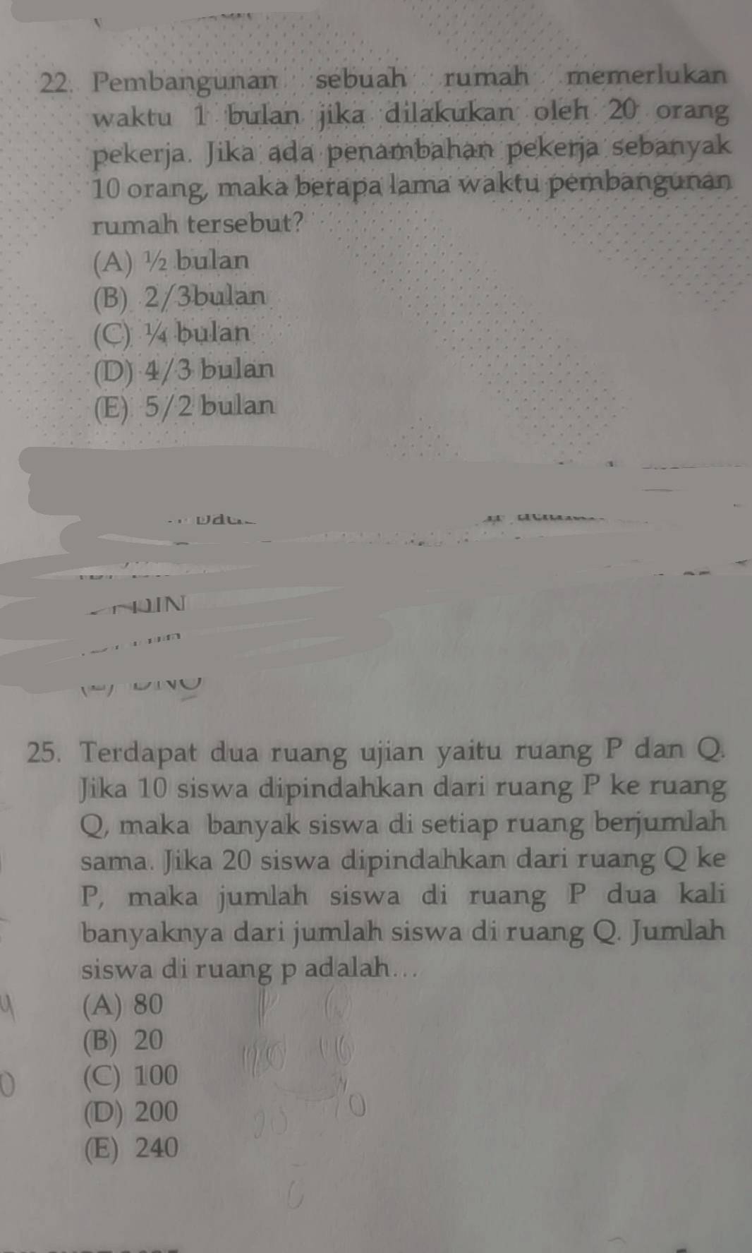 Pembangunan sebuah rumah memerlukan
waktu 1 bulan jika dilakukan oleh 20 oran
pekerja. Jika ada penambahan pekerja sebanyak
10 orang, maka berapa lama waktu pembangunan
rumah tersebut?
(A) ½ bulan
(B) 2/3bulan
(C) ¼ bulan
(D) 4/3 bulan
(E) 5/2 bulan
vdus
N
' 
25. Terdapat dua ruang ujian yaitu ruang P dan Q.
Jika 10 siswa dipindahkan dari ruang P ke ruang
Q, maka banyak siswa di setiap ruang berjumlah
sama. Jika 20 siswa dipindahkan dari ruang Q ke
P, maka jumlah siswa di ruang P dua kali
banyaknya dari jumlah siswa di ruang Q. Jumlah
siswa di ruang p adalah...
(A) 80
(B) 20
(C) 100
(D) 200
(E) 240