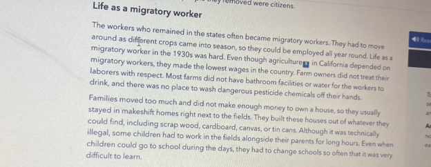 removed were citizens . 
Life as a migratory worker 
The workers who remained in the states often became migratory workers. They had to move 
Rea 
around as different crops came into season, so they could be employed all year round. Life as a 
migratory worker in the 1930s was hard. Even though agriculturem in California depended on 
migratory workers, they made the lowest wages in the country. Farm owners did not treat their 
laborers with respect. Most farms did not have bathroom facilities or water for the workers to 
drink, and there was no place to wash dangerous pesticide chemicals off their hands.
50
Families moved too much and did not make enough money to own a house, so they usually an 
stayed in makeshift homes right next to the fields. They built these houses out of whatever they Ar 
could find, including scrap wood, cardboard, canvas, or tin cans. Although it was technically ma 
illegal, some children had to work in the fields alongside their parents for long hours. Even when 2a
children could go to school during the days, they had to change schools so often that it was very 
difficult to learn.