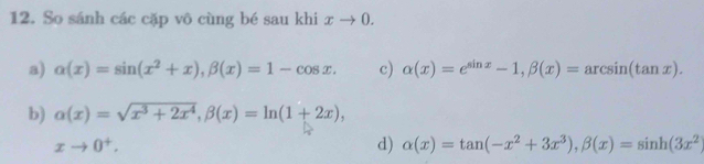 So sánh các cặp vô cùng bé sau khi xto 0. 
a) alpha (x)=sin (x^2+x), beta (x)=1-cos x. c) alpha (x)=e^(sin x)-1, beta (x)=arcsin (tan x). 
b) alpha (x)=sqrt(x^3+2x^4), beta (x)=ln (1+2x),
xto 0^+.
d) alpha (x)=tan (-x^2+3x^3), beta (x)=sin h(3x^2