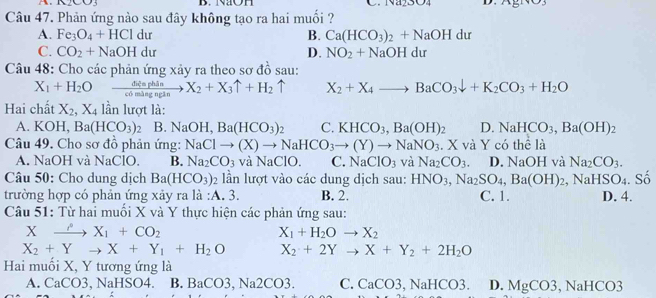 B. NaOH C.
Câu 47. Phản ứng nào sau đây không tạo ra hai muối ?
A. Fe_3O_4+HCldu B. Ca(HCO_3)_2+NaOHdu
C. CO_2+NaOHdu D. NO_2+NaOHdu
Câu 48: Cho các phản ứng xảy ra theo sơ đồ sau:
X_1+H_2O xrightarrow didephinX_2+X_3uparrow +H_2uparrow X_2+X_4to BaCO_3downarrow +K_2CO_3+H_2O
Hai chất X_2,X_4 lần lượt là:
A. KOH,Ba(HCO_3)_2 B. NaOH,Ba(HCO_3) 、 C. KHCO_3,Ba(OH)_2 D. NaHCO_3,Ba(OH)_2
Câu 49. Cho sơ đồ phản ứng: NaClto (X)to NaHCO_3to (Y)to NaNO_3. X và Y có thể là D. NaOH và Na_2CO_3.
A. NaOH và NaClO. B. Na_2CO_3 và NaClO. C. NaClO_3 và Na_2CO_3.
Câu 50: Cho dung dịch Ba(HCO_3) 2 lần lượt vào các dung dịch sau: HNO_3,Na_2SO_4,Ba(OH)_2, ,NaHSO_4
trường hợp có phản ứng xảy ra là :A. 3. B. 2. C. 1. D. 4. . Số
Câu 51: Từ hai muối X và Y thực hiện các phản ứng sau:
x (to X_1+CO_2
X_1+H_2Oto X_2
X_2+Yto X+Y_1+H_2O X_2+2Yto X+Y_2+2H_2O
Hai muối X, Y tương ứng là
A. CaCO3,NaHSO4. B. BaCO3,Na2CO3. C. CaCO3,NaHCO3. D. MgCO3,NaHCO3