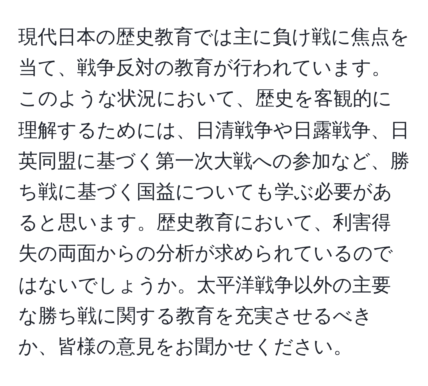 現代日本の歴史教育では主に負け戦に焦点を当て、戦争反対の教育が行われています。このような状況において、歴史を客観的に理解するためには、日清戦争や日露戦争、日英同盟に基づく第一次大戦への参加など、勝ち戦に基づく国益についても学ぶ必要があると思います。歴史教育において、利害得失の両面からの分析が求められているのではないでしょうか。太平洋戦争以外の主要な勝ち戦に関する教育を充実させるべきか、皆様の意見をお聞かせください。