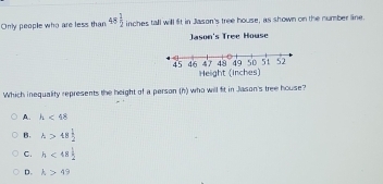 Only people who are less than 48 1/2  inches tall will fit in Jason's tree house, as shown on the number line.
Jason's Tree House
47 49 49 50 51 52
45 46 Helight (inches)
Which inequality represents the height of a person (h) who will fit in Jason's tree house?
A. h<48</tex>
B. h>48 1/2 
C. h<48 1/2 
D. h>49