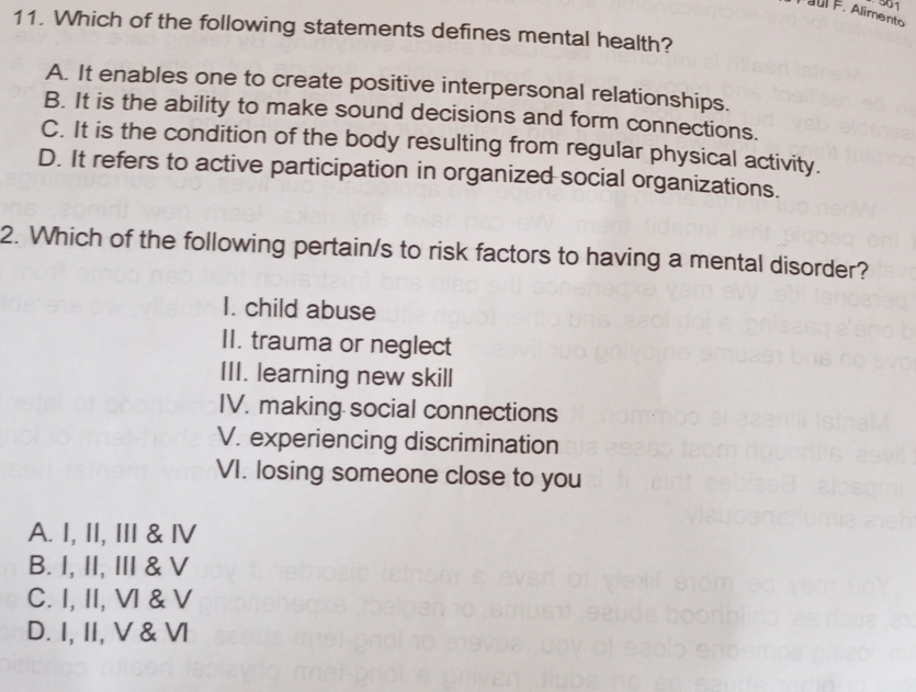 aul F. Alimento
11. Which of the following statements defines mental health?
A. It enables one to create positive interpersonal relationships.
B. It is the ability to make sound decisions and form connections.
C. It is the condition of the body resulting from regular physical activity.
D. It refers to active participation in organized social organizations.
2. Which of the following pertain/s to risk factors to having a mental disorder?
I. child abuse
II. trauma or neglect
III. learning new skill
IV. making social connections
V. experiencing discrimination
VI. losing someone close to you
A. I, II, III & ⅣV
B. I, II, II & V
C. I, II, VI & V
D. I, II, V & ⅥI