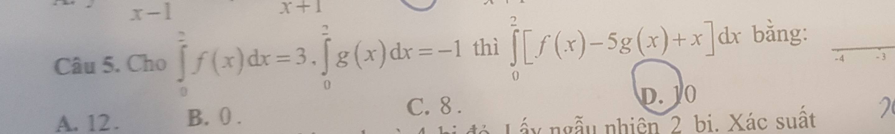 x- -1 x+1
Câu 5. Cho ∈tlimits _0^2f(x)dx=3, ∈tlimits _0^2g(x)dx=-1 thì ∈tlimits _0^2[f(x)-5g(x)+x]6 dx bằng:
-4 - 3
A. 12. B. (.
C. 8. D. 10
đá Lấy ngẫu nhiên 2 bi. Xác suất
2