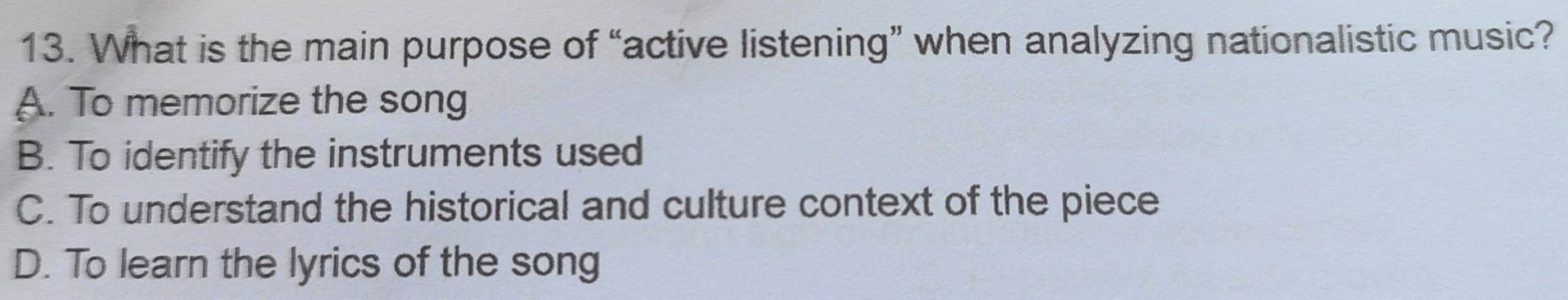 What is the main purpose of “active listening” when analyzing nationalistic music?
A. To memorize the song
B. To identify the instruments used
C. To understand the historical and culture context of the piece
D. To learn the lyrics of the song