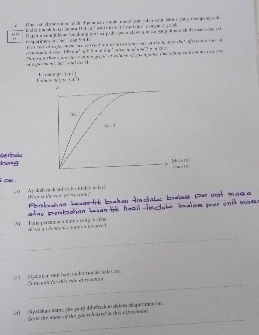 Dua set eksperimen telah dijalankan untuk menyiasat salah satu faktor yang mempengaruhi 
kadar tindak balas antara 100cm^3 asid nitrik 0.5moldm^(-3) dengan 2 g zink. 
SPM Rajah menunjukkan lengkung graf isi padu gas melawan masa yang diperoleh daripada dua set
18°
eksperimen itu, Set I dan Set II. 
Two sets of experiment are carried out to investigate one of the factors that affects the rate of 
reaction between 100cm^3 of 0.5moldm^(-3) nitric acid and 2 g of zinc. 
Diagram shows the curve of the graph of volume of gas against time obtained from the two sets 
of experiment, Set I and Set II. 
Isı padu gas (cm^3)
Volume of gas (cm^3)
1 . 
(a) Apakah maksud kadar tindak balas? 
What is the rate of reaction? Per 
(b) Tulis persamaan kimia yang terlibat. 
Write a chemical equation involved. 
_ 
(c) Nyatakan unit bagi kadar tindak balas ini. 
_ 
State unit for this rate of reaction. 
(d) Nyatakan nama gas yang dibebaskan dalam eksperimen ini. 
_ 
State the name of the gas released in this experiment.